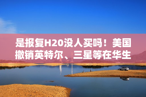 是报复H20没人买吗！美国撤销英特尔、三星等在华生产芯片豁免 120天后生效