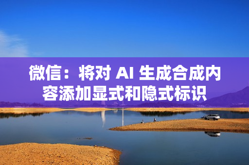 微信：将对 AI 生成合成内容添加显式和隐式标识