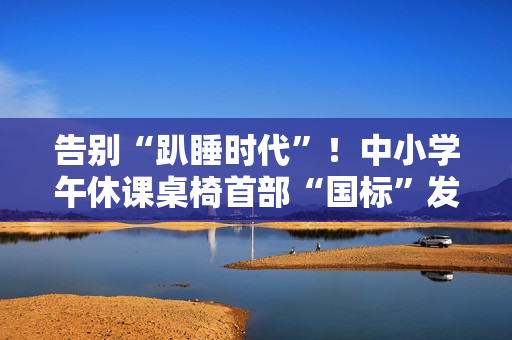 告别“趴睡时代”!中小学午休课桌椅首部“国标”发布 告别“趴睡时代”!中小学午休课桌椅首部“国标”发布