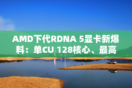 AMD下代RDNA 5显卡新爆料：单CU 128核心、最高超12000核心挑战NVIDIA