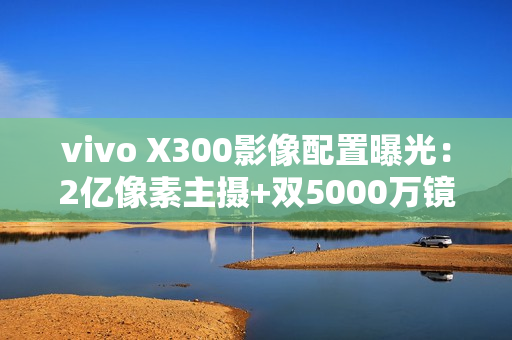 vivo X300影像配置曝光：2亿像素主摄+双5000万镜头