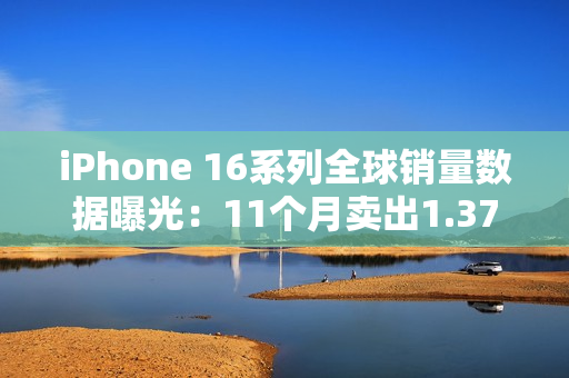 iPhone 16系列全球销量数据曝光：11个月卖出1.37亿台