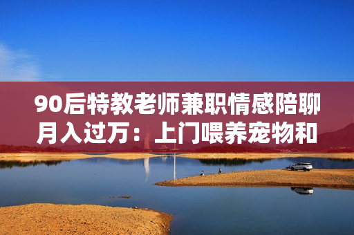 90后特教老师兼职情感陪聊月入过万：上门喂养宠物和线上情感陪聊