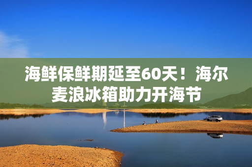 海鲜保鲜期延至60天!海尔麦浪冰箱助力开海节 海鲜保鲜期延至60天!海尔麦浪冰箱助力开海节