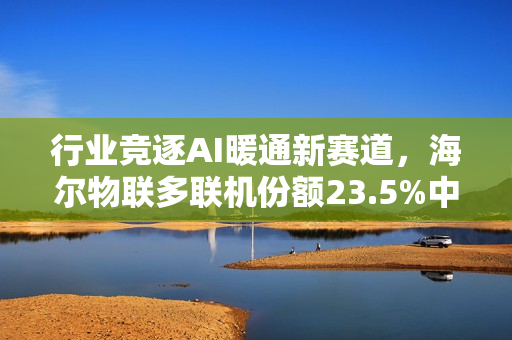行业竞逐AI暖通新赛道,海尔物联多联机份额23.5%中国首位 行业竞逐AI暖通新赛道,海尔物联多联机份额23.5%中国首位