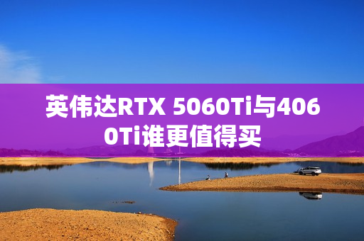 英伟达RTX 5060Ti与4060Ti谁更值得买