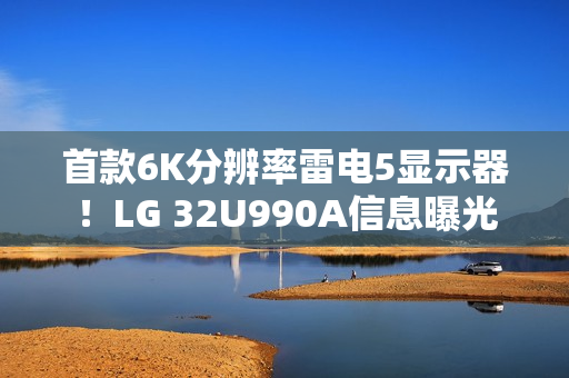 首款6K分辨率雷电5显示器！LG 32U990A信息曝光