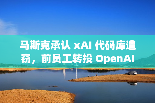 马斯克承认 xAI 代码库遭窃，前员工转投 OpenAI