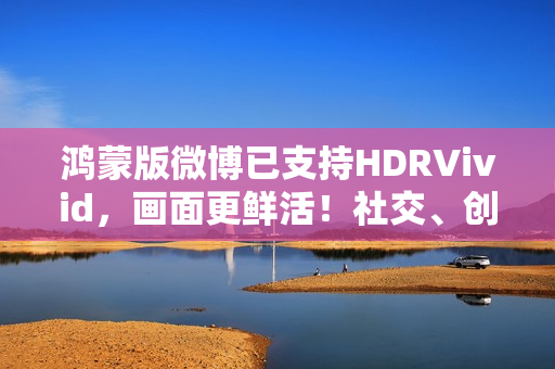 鸿蒙版微博已支持HDRVivid，画面更鲜活！社交、创作体验持续完善