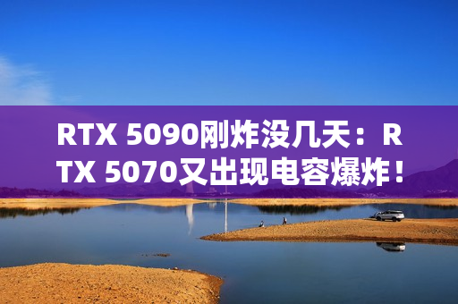 RTX 5090刚炸没几天：RTX 5070又出现电容爆炸！发出巨响散发焦味