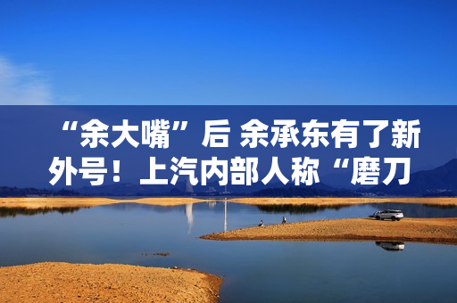 “余大嘴”后 余承东有了新外号!上汽内部人称“磨刀石” “余大嘴”后 余承东有了新外号!上汽内部人称“磨刀石”