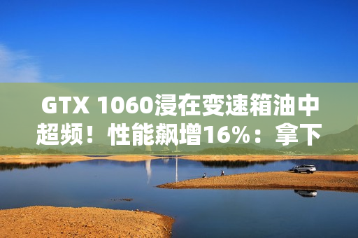 GTX 1060浸在变速箱油中超频！性能飙增16%：拿下Firestrike全球第一