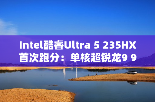 Intel酷睿Ultra 5 235HX首次跑分：单核超锐龙9 9955HX3D！