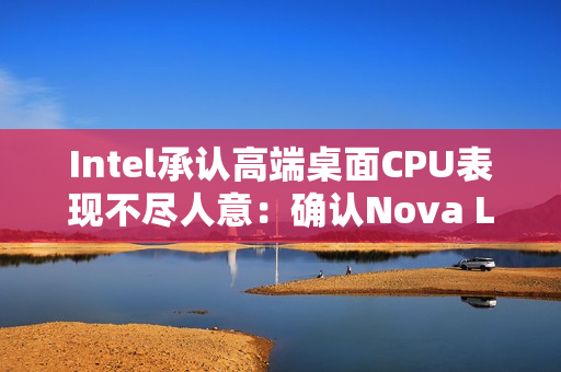 Intel承认高端桌面CPU表现不尽人意：确认Nova Lake 2026年发布 要和AMD见高低！