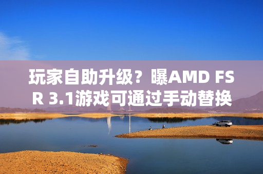 玩家自助升级？曝AMD FSR 3.1游戏可通过手动替换DLL升级至FSR 4