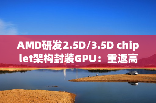 AMD研发2.5D/3.5D chiplet架构封装GPU：重返高端显卡市场和NVIDIA竞争