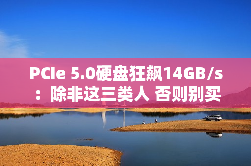 PCIe 5.0硬盘狂飙14GB/s：除非这三类人 否则别买