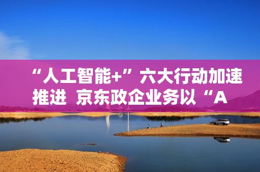 “人工智能+”六大行动加速推进  京东政企业务以“AI+采购”促进产业降本增效