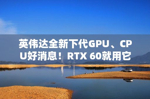 英伟达全新下代GPU、CPU好消息！RTX 60就用它