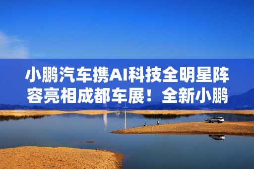 小鹏汽车携AI科技全明星阵容亮相成都车展！全新小鹏P7成C位