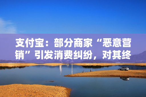 支付宝：部分商家“恶意营销”引发消费纠纷，对其终止支付服务