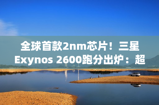 全球首款2nm芯片！三星Exynos 2600跑分出炉：超大核拉到3.8Ghz