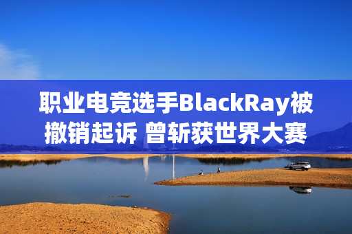 职业电竞选手BlackRay被撤销起诉 曾斩获世界大赛亚军