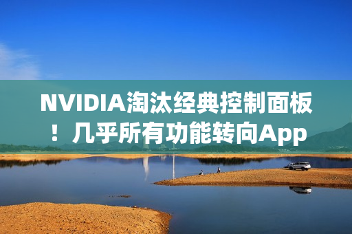 NVIDIA淘汰经典控制面板！几乎所有功能转向App