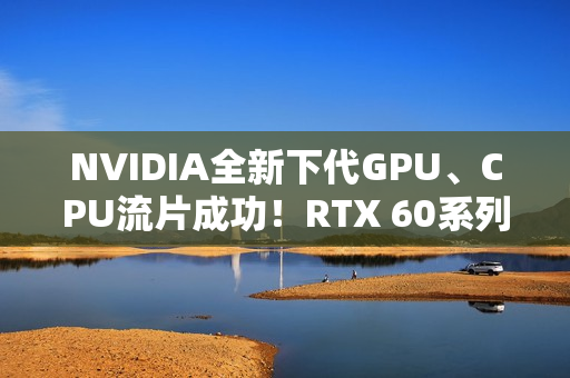 NVIDIA全新下代GPU、CPU流片成功！RTX 60系列就用它