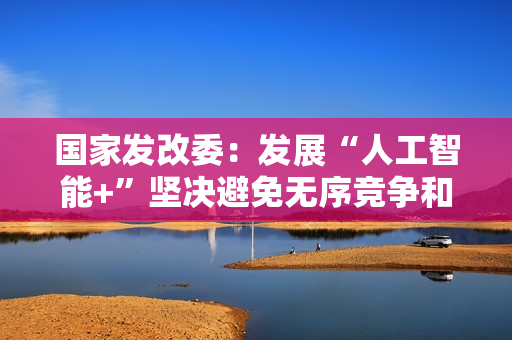 国家发改委：发展“人工智能+”坚决避免无序竞争和一拥而上