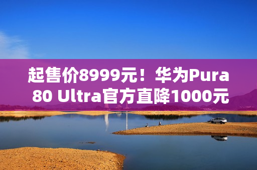 起售价8999元！华为Pura 80 Ultra官方直降1000元