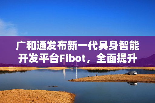 广和通发布新一代具身智能开发平台Fibot，全面提升机器人交互与操作能力