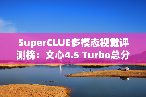 SuperCLUE多模态视觉评测榜：文心4.5 Turbo总分并列国内第一