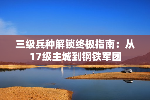 三级兵种解锁终极指南：从17级主城到钢铁军团