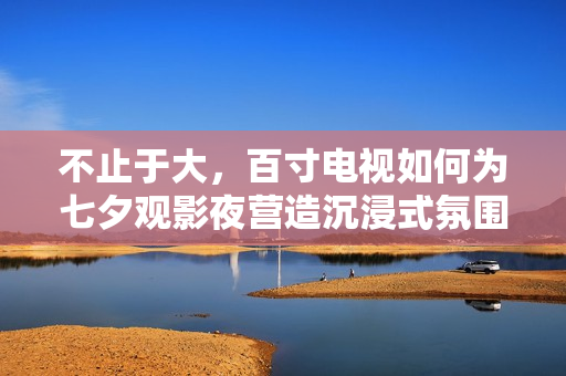 不止于大，百寸电视如何为七夕观影夜营造沉浸式氛围？