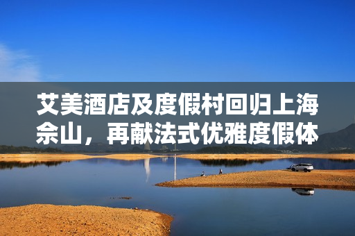 艾美酒店及度假村回归上海佘山，再献法式优雅度假体验