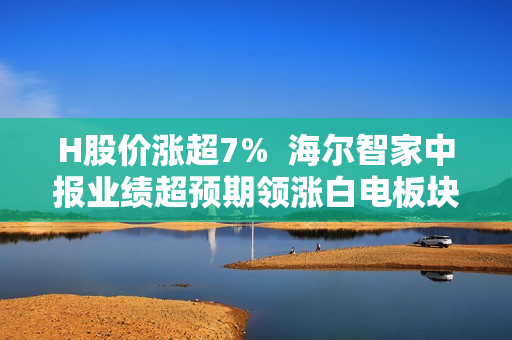 H股价涨超7%  海尔智家中报业绩超预期领涨白电板块