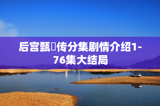 后宫甄嬛传分集剧情介绍1-76集大结局 后宫甄嬛传分集剧情介绍1-76集大结局