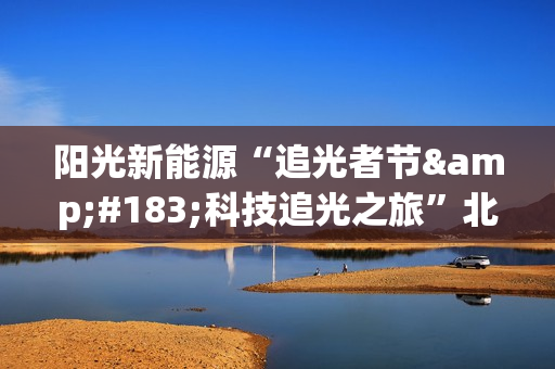 阳光新能源“追光者节·科技追光之旅”北京迎来收官 以创新引领行业高质量发展