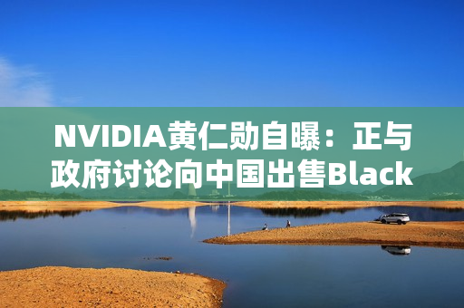 NVIDIA黄仁勋自曝：正与政府讨论向中国出售Blackwell GPU！愿意上交利润