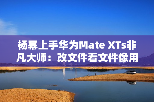杨幂上手华为Mate XTs非凡大师：改文件看文件像用电脑一样