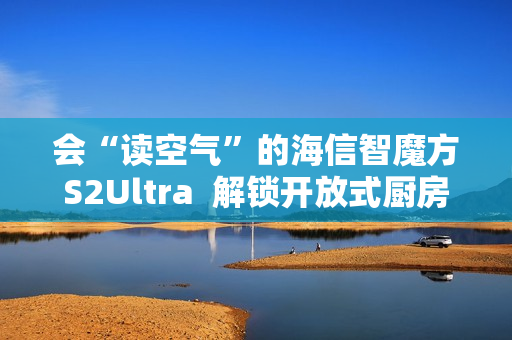 会“读空气”的海信智魔方S2Ultra 解锁开放式厨房“零跑烟”体验 会“读空气”的海信智魔方S2Ultra 解锁开放式厨房“零跑烟”体验