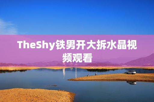 TheShy铁男开大拆水晶视频观看