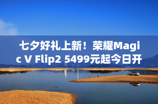 七夕好礼上新!荣耀Magic V Flip2 5499元起今日开售 七夕好礼上新!荣耀Magic V Flip2 5499元起今日开售
