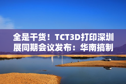 全是干货！TCT3D打印深圳展同期会议发布：华南搞制造  东南亚闯市场