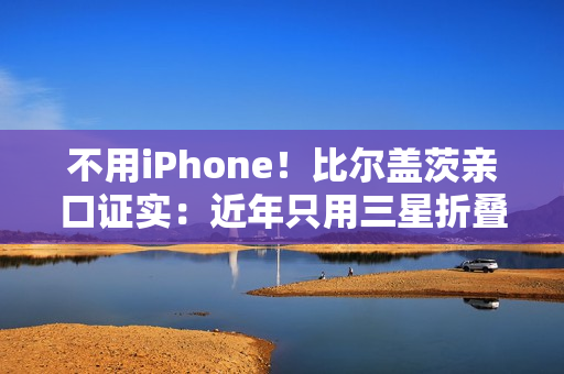 不用iPhone！比尔盖茨亲口证实：近年只用三星折叠屏手机、李在镕赠送