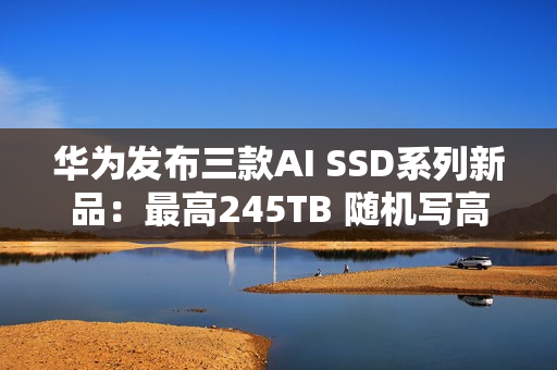 华为发布三款AI SSD系列新品：最高245TB 随机写高达1500K IOPS