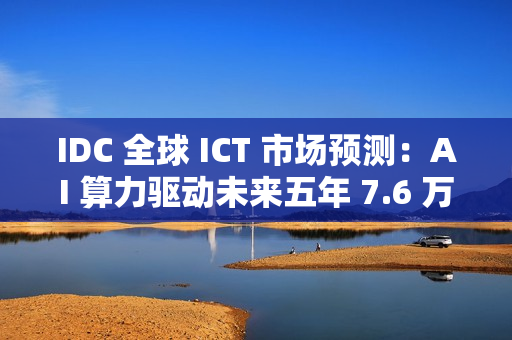 IDC 全球 ICT 市场预测：AI 算力驱动未来五年 7.6 万亿美元市场