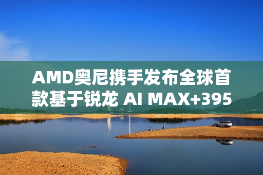 AMD奥尼携手发布全球首款基于锐龙 AI MAX+395的液冷Mini AI 工作站SMART AI Hub