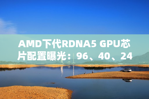 AMD下代RDNA5 GPU芯片配置曝光：96、40、24、12个计算单元